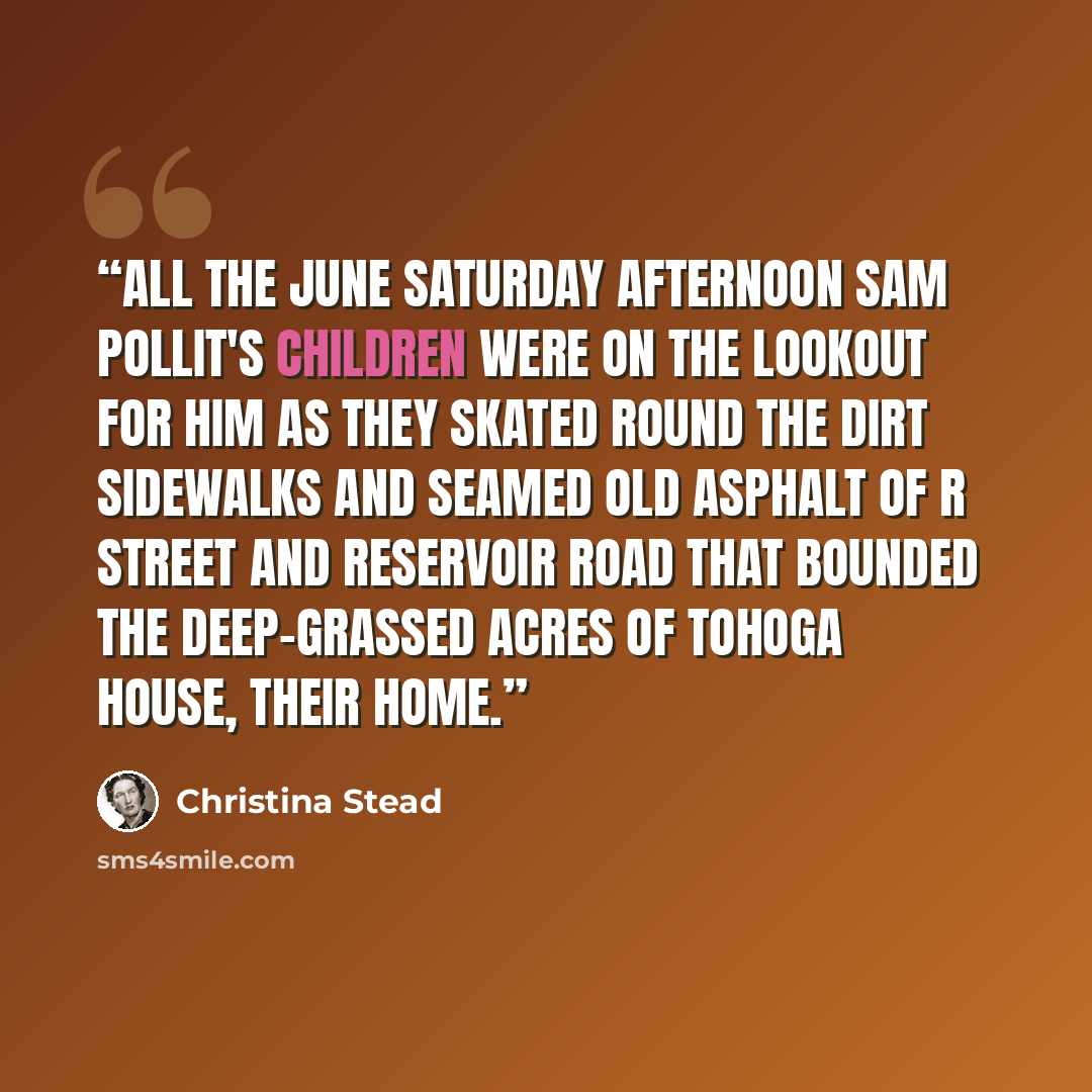 “All the June Saturday afternoon Sam Pollit's children were on the lookout for him as they skated round the dirt sidewalks and seamed old asphalt of R Street and Reservoir Road that bounded the deep-grassed acres of Tohoga House, their home.” quote by Christina Stead