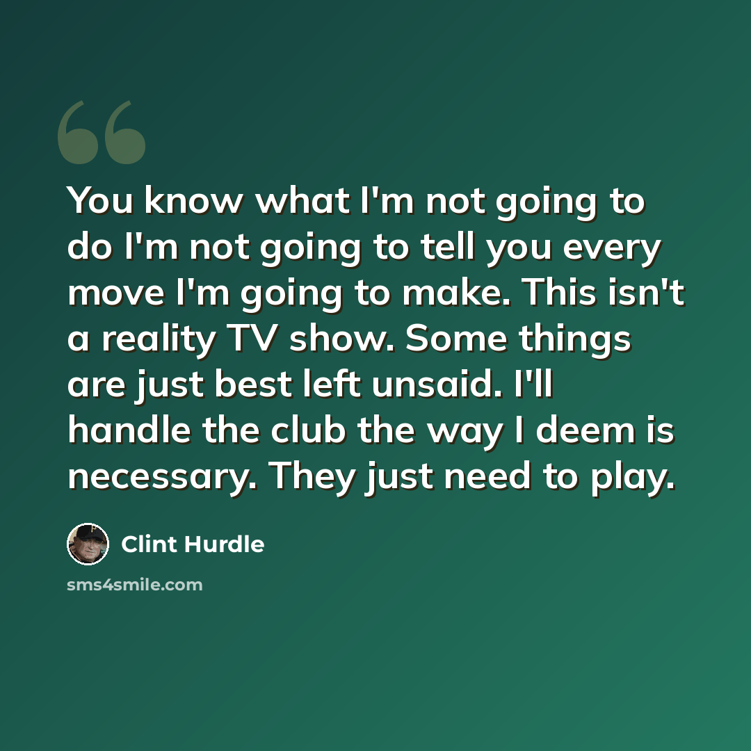 “You know what I'm not going to do I'm not going to tell you every move I'm going to make. This isn't a reality TV show. Some things are just best left unsaid. I'll handle the club the way I deem is necessary. They just need to play.” quote by Clint Hurdle