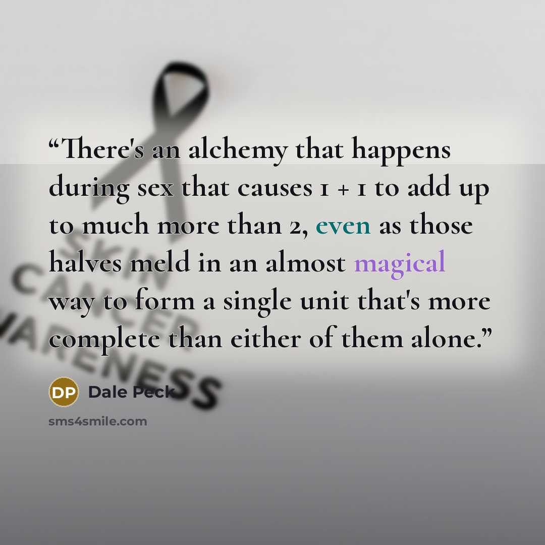 “There's an alchemy that happens during sex that causes 1 + 1 to add up to much more than 2, even as those halves meld in an almost magical way to form a single unit that's more complete than either of them alone.” quote by Dale Peck