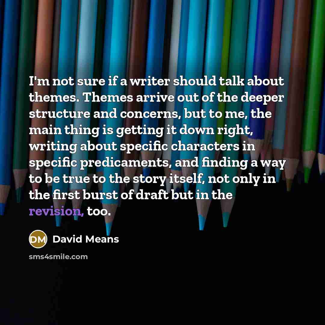 “I'm not sure if a writer should talk about themes. Themes arrive out of the deeper structure and concerns, but to me, the main thing is getting it down right, writing about specific characters in specific predicaments, and finding a way to be true to the story itself, not only in the first burst…” quote by David Means
