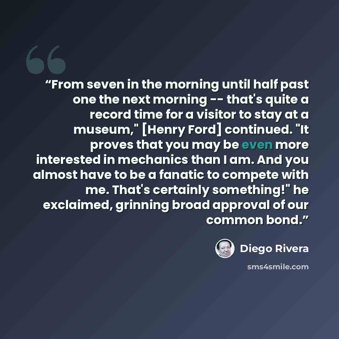 “From seven in the morning until half past one the next morning -- that's quite a record time for a visitor to stay at a museum," [Henry Ford] continued. "It proves that you may be even more interested in mechanics than I am. And you almost have to be a fanatic to compete with me. That's certainly…” quote by Diego Rivera