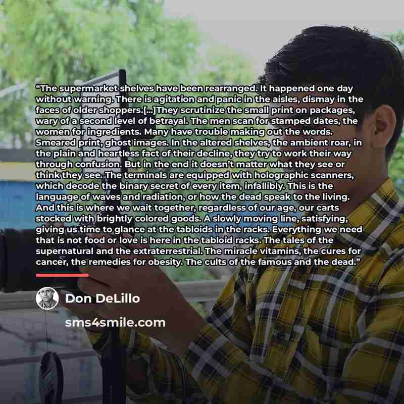 “The supermarket shelves have been rearranged. It happened one day without warning. There is agitation and panic in the aisles, dismay in the faces of older shoppers.[…]They scrutinize the small print on packages, wary of a second level of betrayal. The men scan for stamped dates, the women for…” quote by Don DeLillo