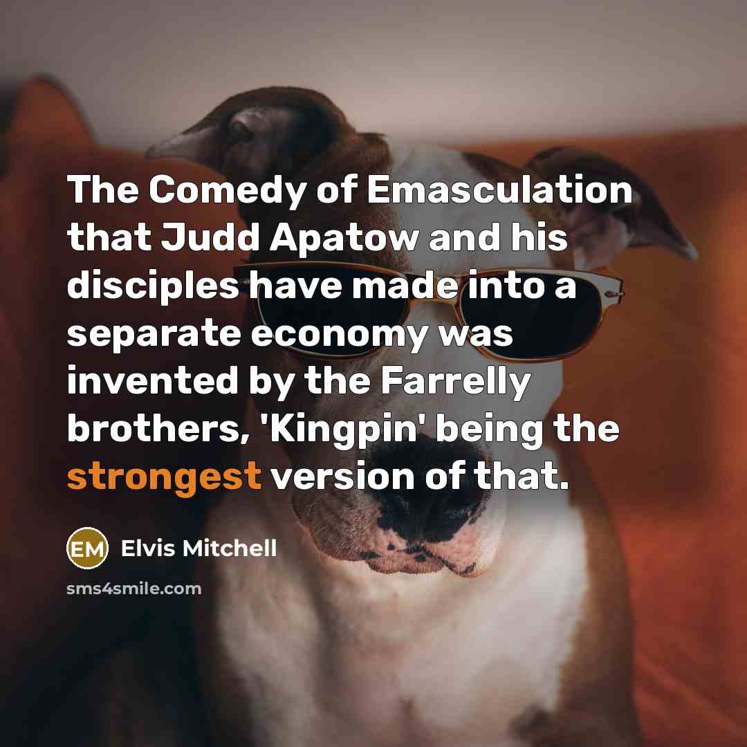 “The Comedy of Emasculation that Judd Apatow and his disciples have made into a separate economy was invented by the Farrelly brothers, 'Kingpin' being the strongest version of that.” quote by Elvis Mitchell