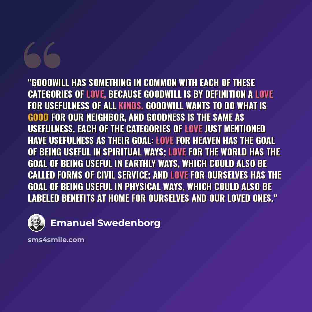 “Goodwill has something in common with each of these categories of love, because goodwill is by definition a love for usefulness of all kinds. Goodwill wants to do what is good for our neighbor, and goodness is the same as usefulness. Each of the categories of love just mentioned have usefulness as…” quote by Emanuel Swedenborg