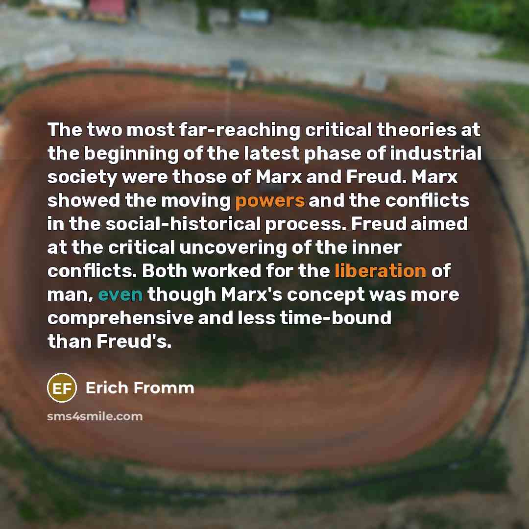 “The two most far-reaching critical theories at the beginning of the latest phase of industrial society were those of Marx and Freud. Marx showed the moving powers and the conflicts in the social-historical process. Freud aimed at the critical uncovering of the inner conflicts. Both worked for the…” quote by Erich Fromm