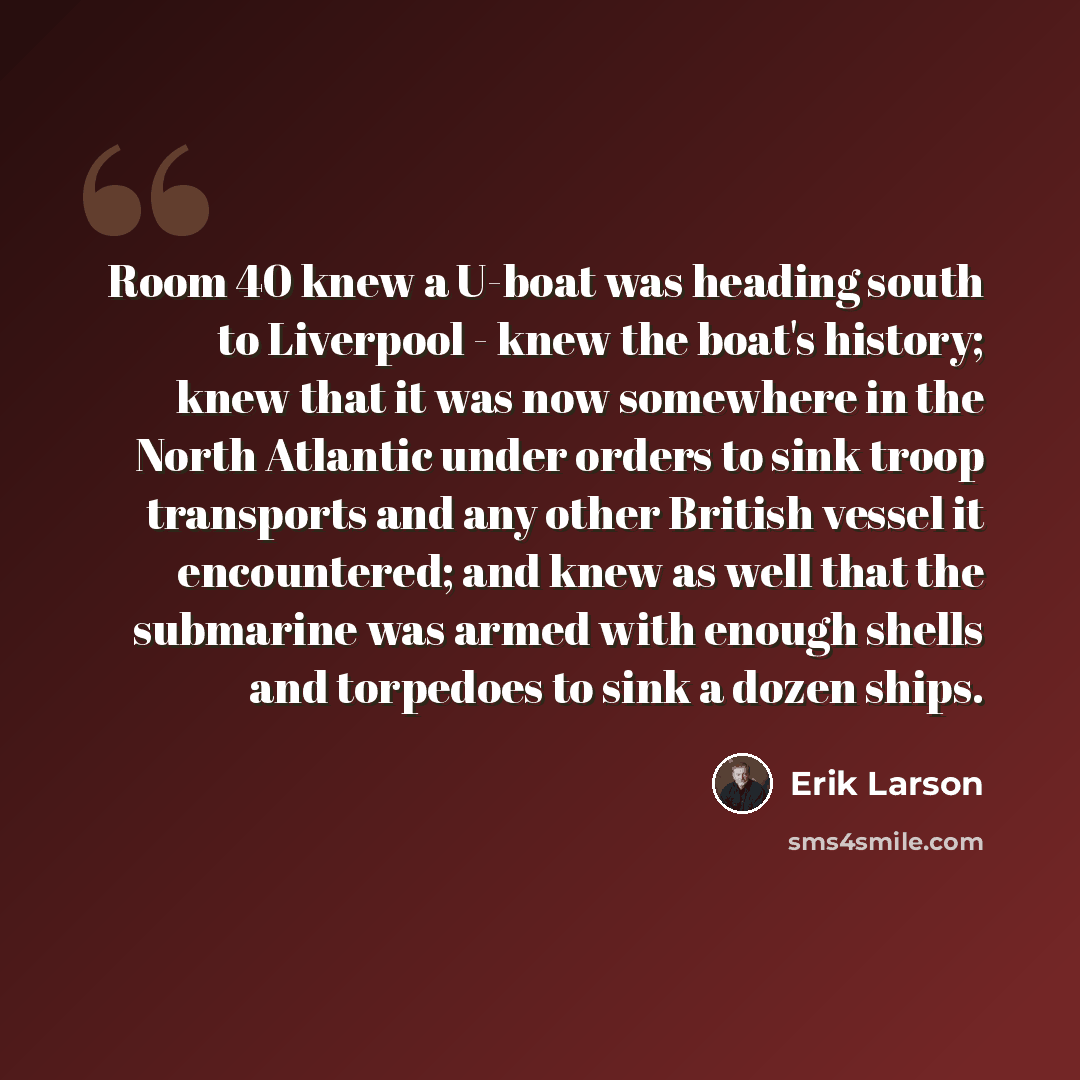 “Room 40 knew a U-boat was heading south to Liverpool - knew the boat's history; knew that it was now somewhere in the North Atlantic under orders to sink troop transports and any other British vessel it encountered; and knew as well that the submarine was armed with enough shells and torpedoes to…” quote by Erik Larson