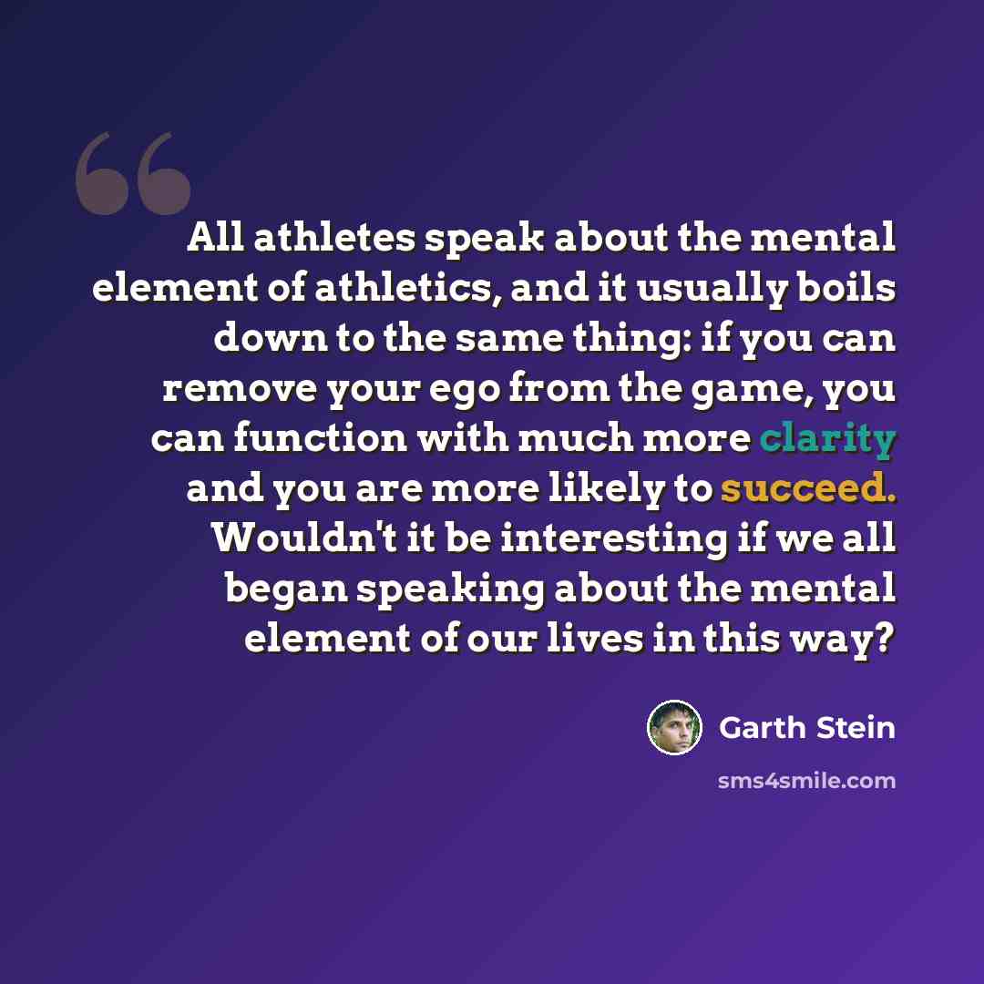 “All athletes speak about the mental element of athletics, and it usually boils down to the same thing: if you can remove your ego from the game, you can function with much more clarity and you are more likely to succeed. Wouldn't it be interesting if we all began speaking about the mental element…” quote by Garth Stein