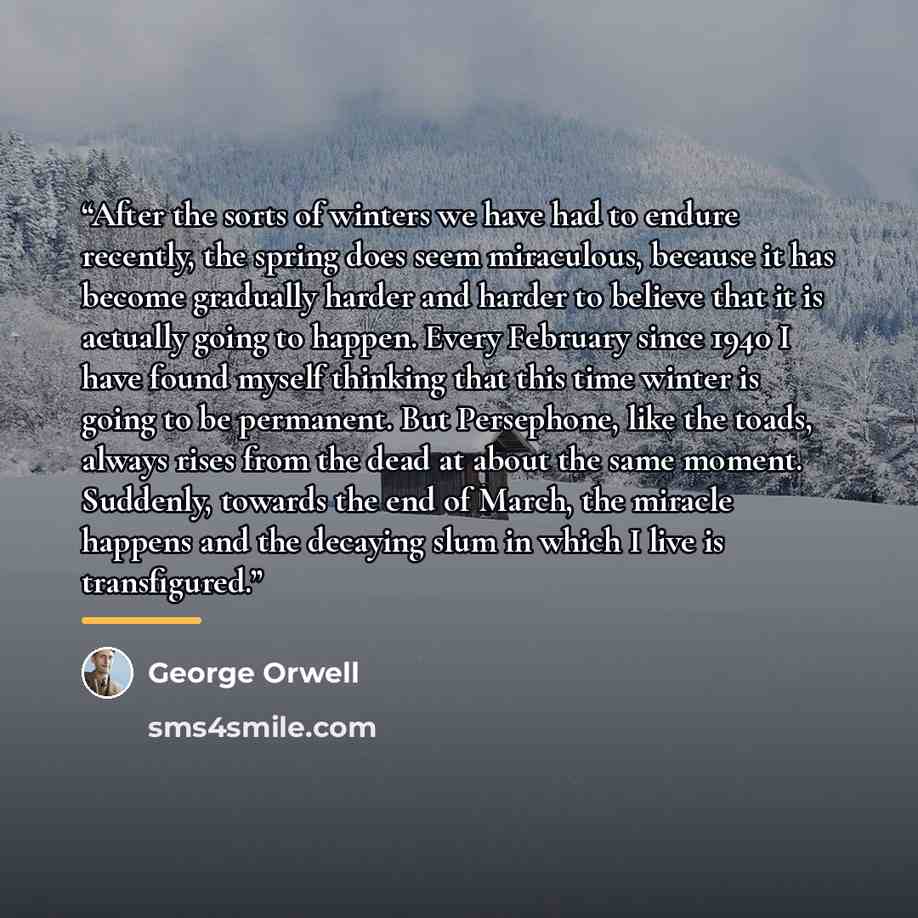 “After the sorts of winters we have had to endure recently, the spring does seem miraculous, because it has become gradually harder and harder to believe that it is actually going to happen. Every February since 1940 I have found myself thinking that this time winter is going to be permanent. But…” quote by George Orwell