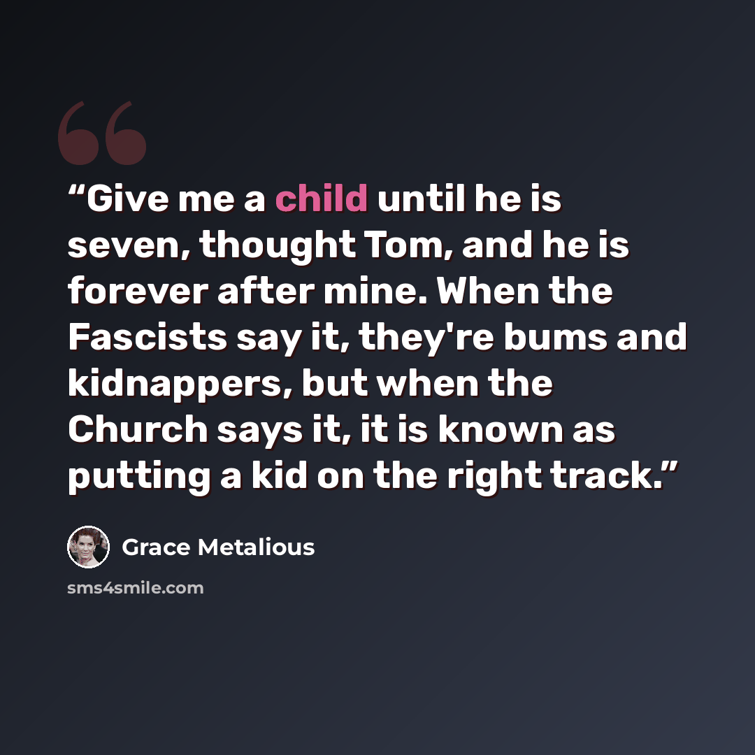 “Give me a child until he is seven, thought Tom, and he is forever after mine. When the Fascists say it, they're bums and kidnappers, but when the Church says it, it is known as putting a kid on the right track.” quote by Grace Metalious