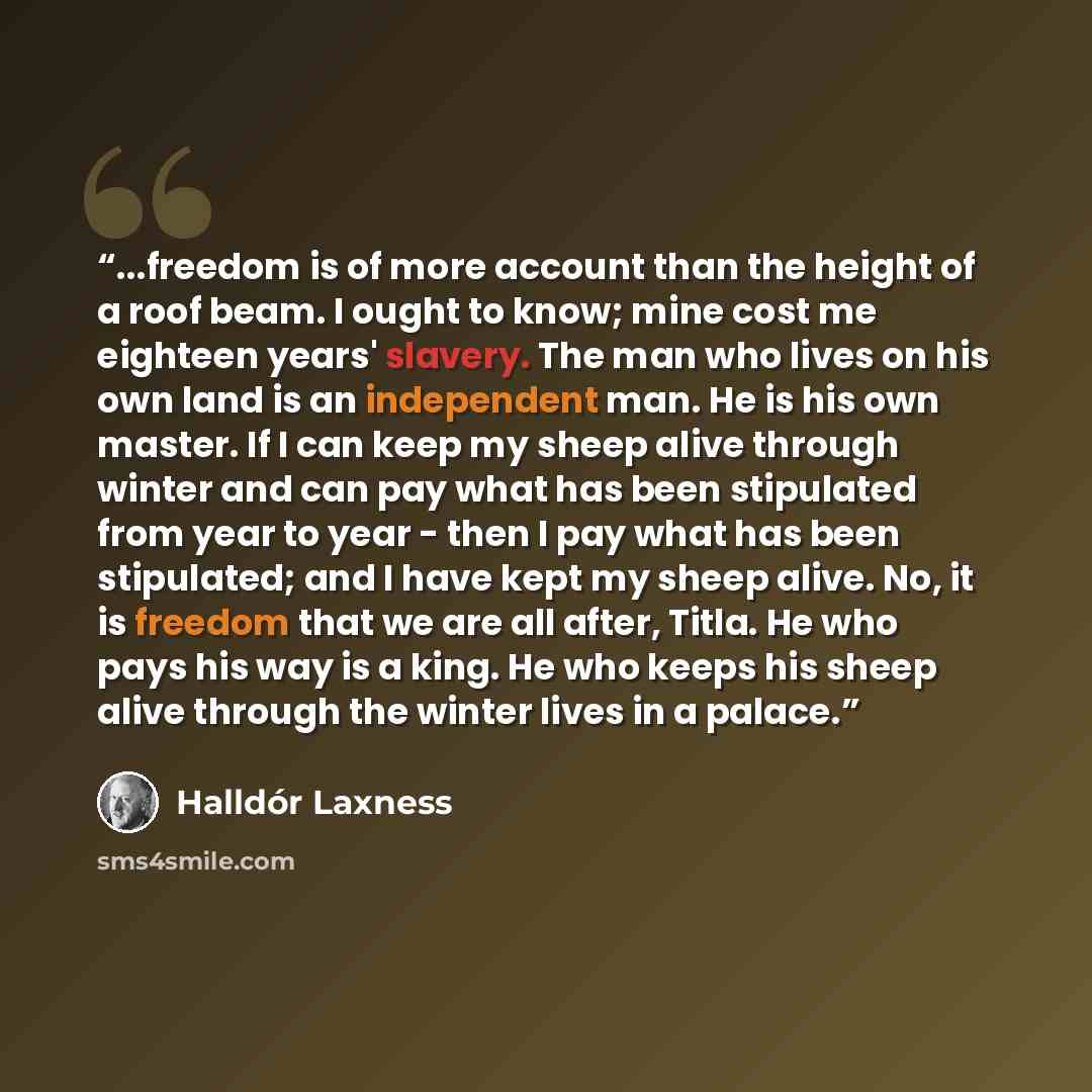 “...freedom is of more account than the height of a roof beam. I ought to know; mine cost me eighteen years' slavery. The man who lives on his own land is an independent man. He is his own master. If I can keep my sheep alive through winter and can pay what has been stipulated from year to year…” quote by Halldór Laxness