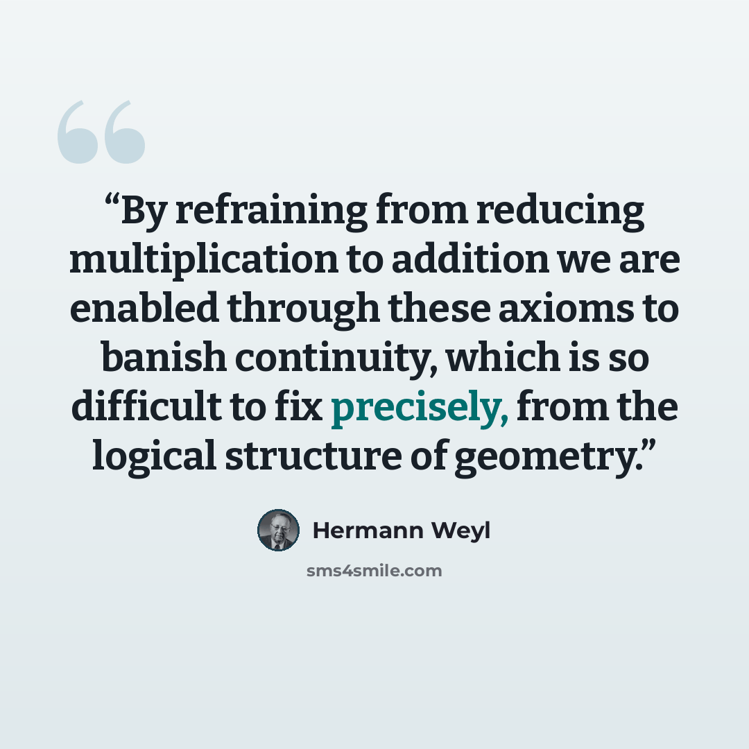 “By refraining from reducing multiplication to addition we are enabled through these axioms to banish continuity, which is so difficult to fix precisely, from the logical structure of geometry.” quote by Hermann Weyl