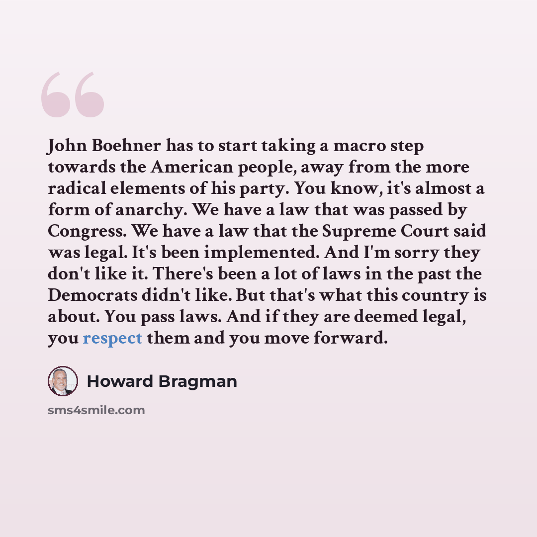 “John Boehner has to start taking a macro step towards the American people, away from the more radical elements of his party. You know, it's almost a form of anarchy. We have a law that was passed by Congress. We have a law that the Supreme Court said was legal. It's been implemented. And I'm sorry…” quote by Howard Bragman