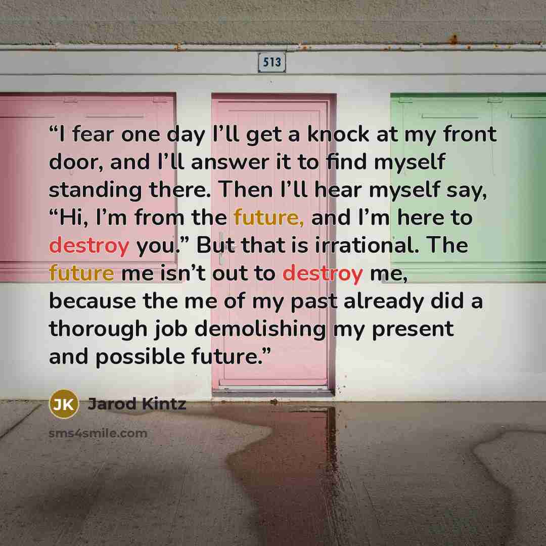 “I fear one day I’ll get a knock at my front door, and I’ll answer it to find myself standing there. Then I’ll hear myself say, “Hi, I’m from the future, and I’m here to destroy you.” But that is irrational. The future me isn’t out to destroy me, because the me of my past already did a thorough job…” quote by Jarod Kintz