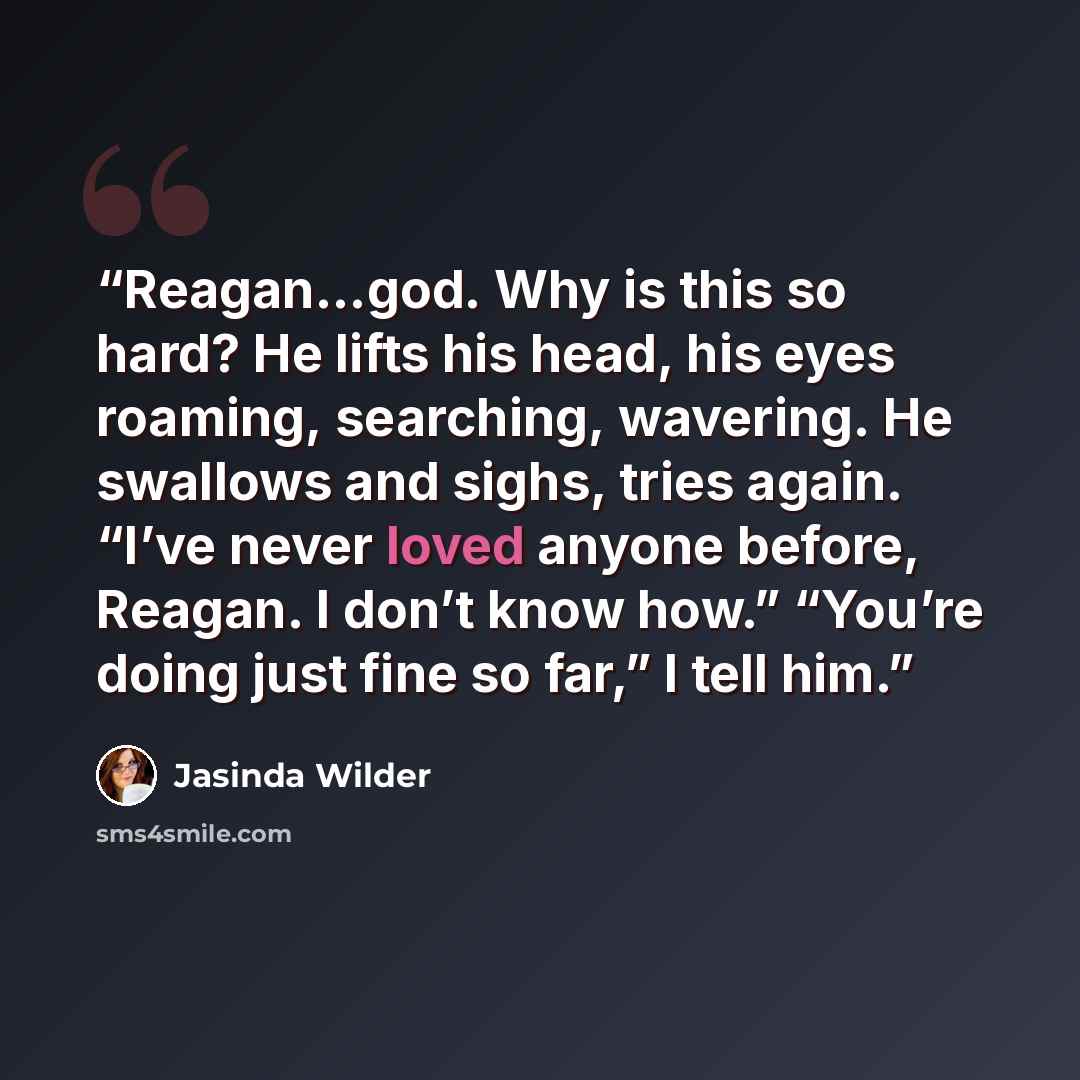 “Reagan…god. Why is this so hard? He lifts his head, his eyes roaming, searching, wavering. He swallows and sighs, tries again. “I’ve never loved anyone before, Reagan. I don’t know how.” “You’re doing just fine so far,” I tell him.” quote by Jasinda Wilder