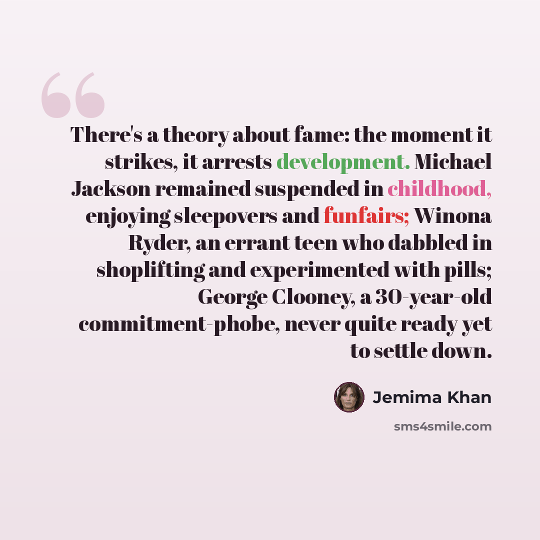 “There's a theory about fame: the moment it strikes, it arrests development. Michael Jackson remained suspended in childhood, enjoying sleepovers and funfairs; Winona Ryder, an errant teen who dabbled in shoplifting and experimented with pills; George Clooney, a 30-year-old commitment-phobe, never…” quote by Jemima Khan