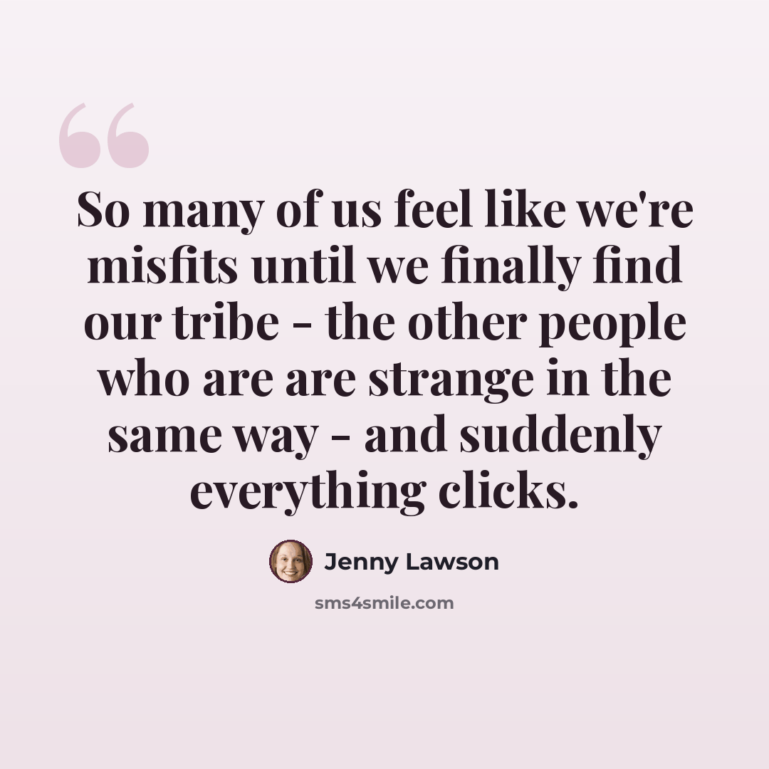 “So many of us feel like we're misfits until we finally find our tribe - the other people who are are strange in the same way - and suddenly everything clicks.” quote by Jenny Lawson
