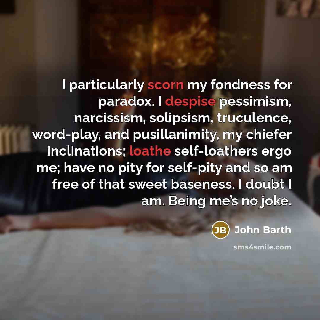 “I particularly scorn my fondness for paradox. I despise pessimism, narcissism, solipsism, truculence, word-play, and pusillanimity, my chiefer inclinations; loathe self-loathers ergo me; have no pity for self-pity and so am free of that sweet baseness. I doubt I am. Being me’s no joke.” quote by John Barth