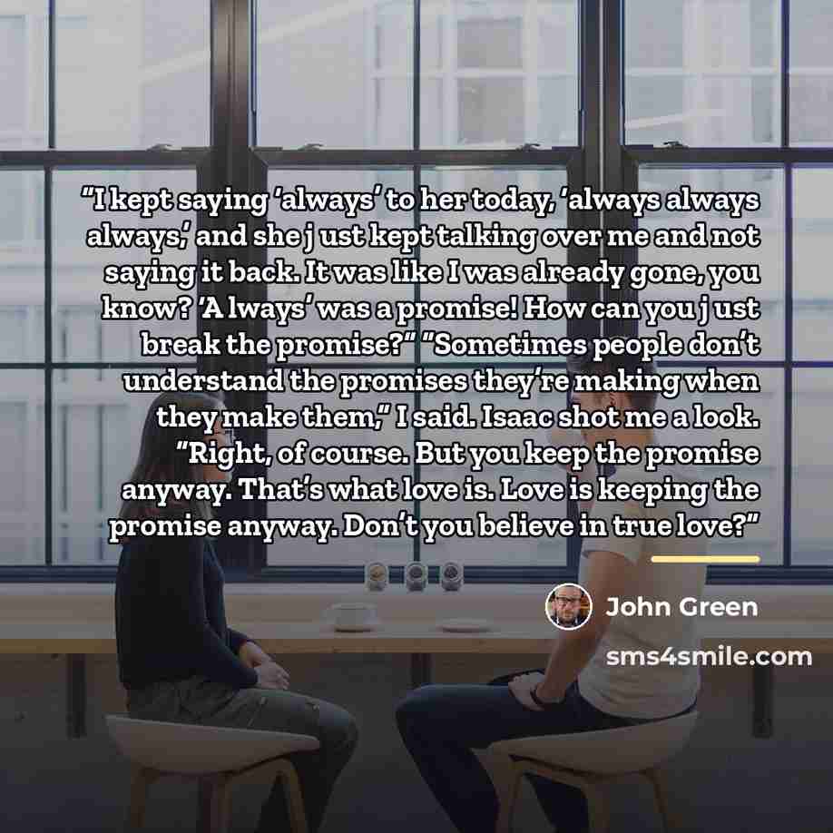“I kept saying ‘always’ to her today, ‘always always always,’ and she j ust kept talking over me and not saying it back. It was like I was already gone, you know? ‘A lways’ was a promise! How can you j ust break the promise?” “Sometimes people don’t understand the promises they’re making when they…” quote by John Green