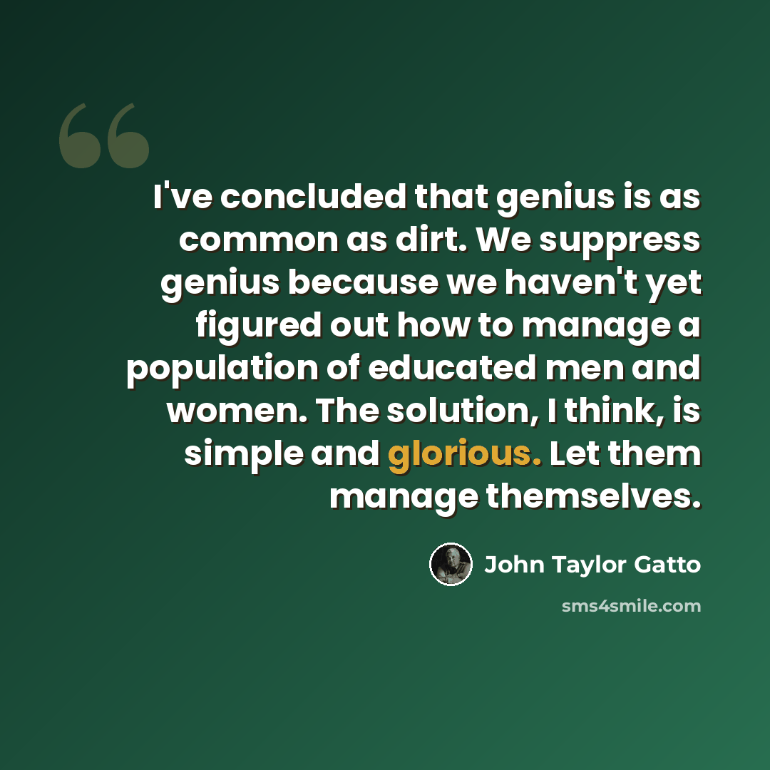 “I've concluded that genius is as common as dirt. We suppress genius because we haven't yet figured out how to manage a population of educated men and women. The solution, I think, is simple and glorious. Let them manage themselves.” quote by John Taylor Gatto