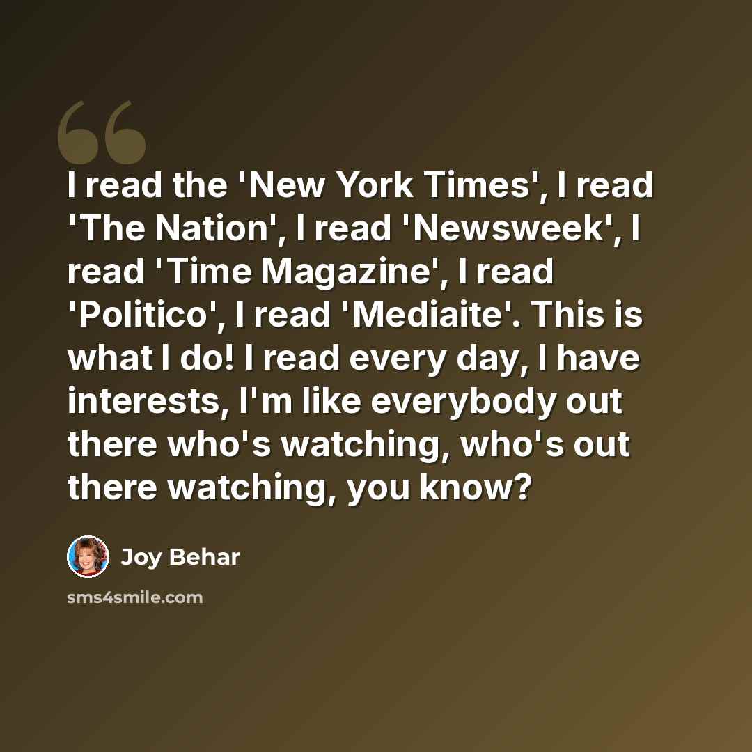 “I read the 'New York Times', I read 'The Nation', I read 'Newsweek', I read 'Time Magazine', I read 'Politico', I read 'Mediaite'. This is what I do! I read every day, I have interests, I'm like everybody out there who's watching, who's out there watching, you know?” quote by Joy Behar