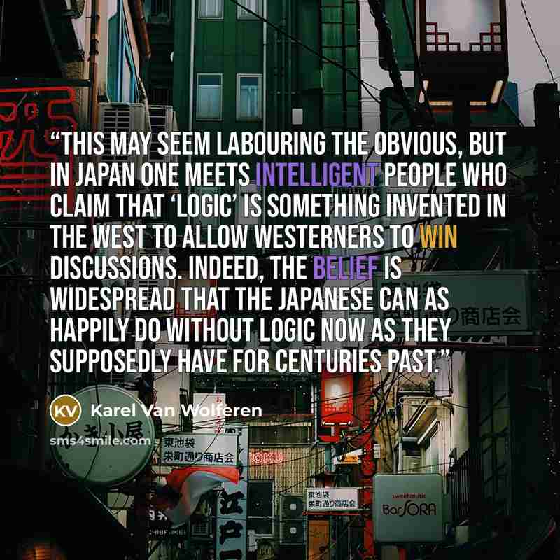 “This may seem labouring the obvious, but in Japan one meets intelligent people who claim that ‘logic’ is something invented in the West to allow Westerners to win discussions. Indeed, the belief is widespread that the Japanese can as happily do without logic now as they supposedly have for…” quote by Karel Van Wolferen