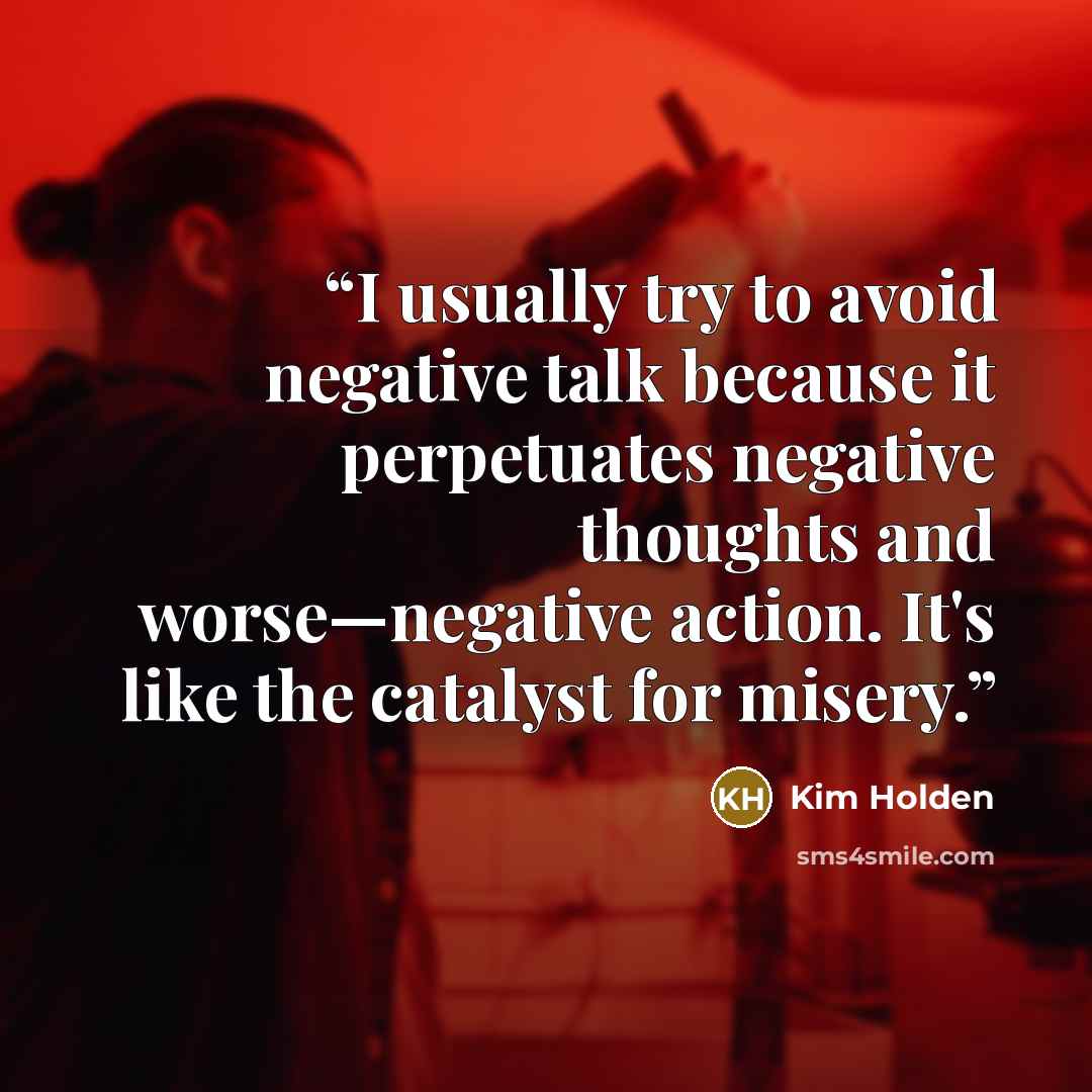 “I usually try to avoid negative talk because it perpetuates negative thoughts and worse—negative action. It's like the catalyst for misery.” quote by Kim Holden