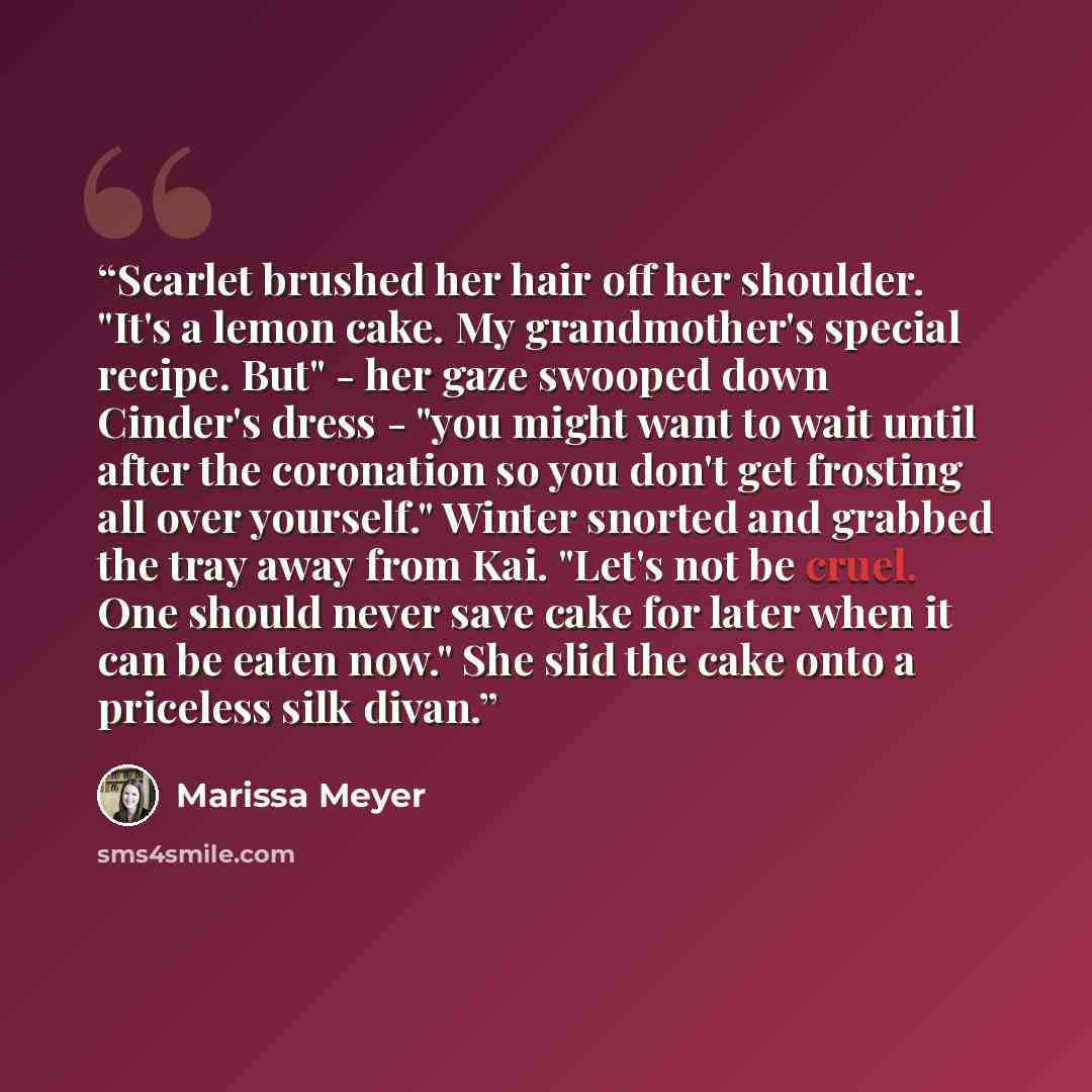 “Scarlet brushed her hair off her shoulder. "It's a lemon cake. My grandmother's special recipe. But" - her gaze swooped down Cinder's dress - "you might want to wait until after the coronation so you don't get frosting all over yourself." Winter snorted and grabbed the tray away from Kai. "Let's…” quote by Marissa Meyer