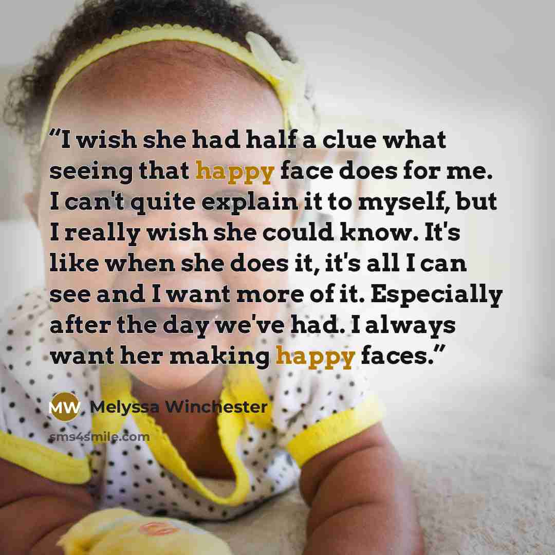 “I wish she had half a clue what seeing that happy face does for me. I can't quite explain it to myself, but I really wish she could know. It's like when she does it, it's all I can see and I want more of it. Especially after the day we've had. I always want her making happy faces.” quote by Melyssa Winchester