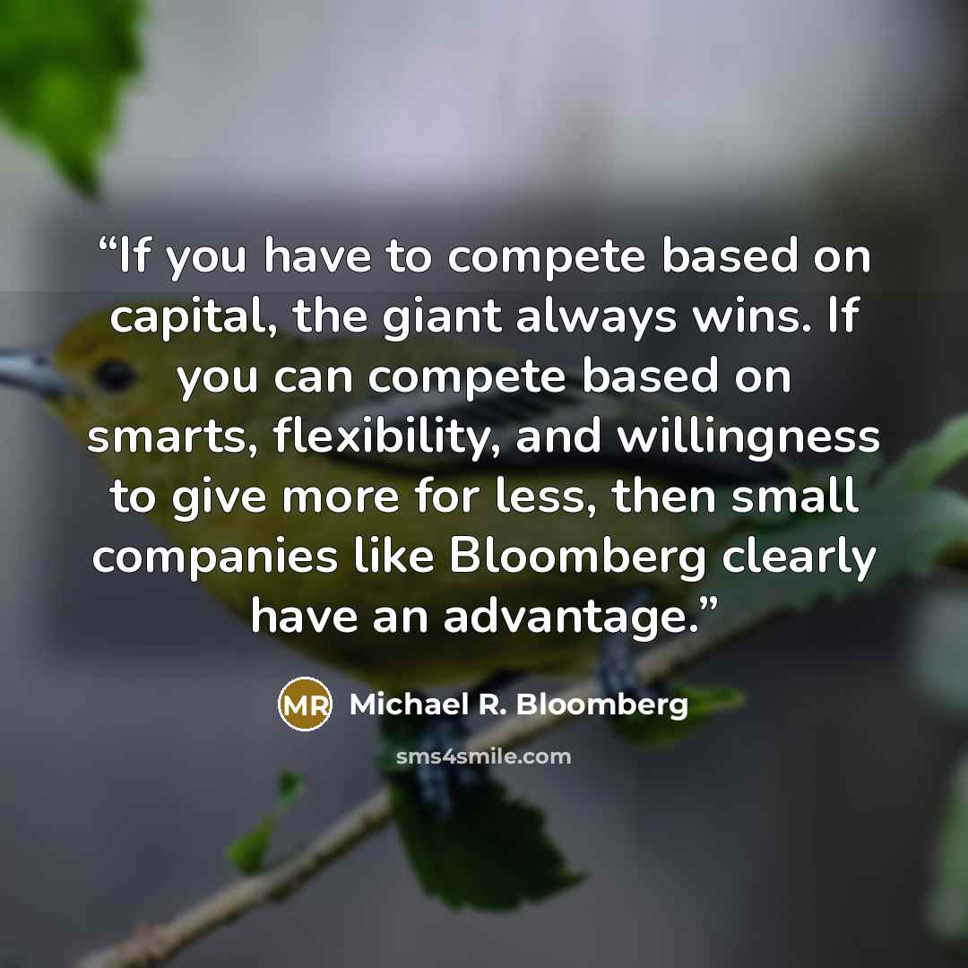 “If you have to compete based on capital, the giant always wins. If you can compete based on smarts, flexibility, and willingness to give more for less, then small companies like Bloomberg clearly have an advantage.” quote by Michael R. Bloomberg