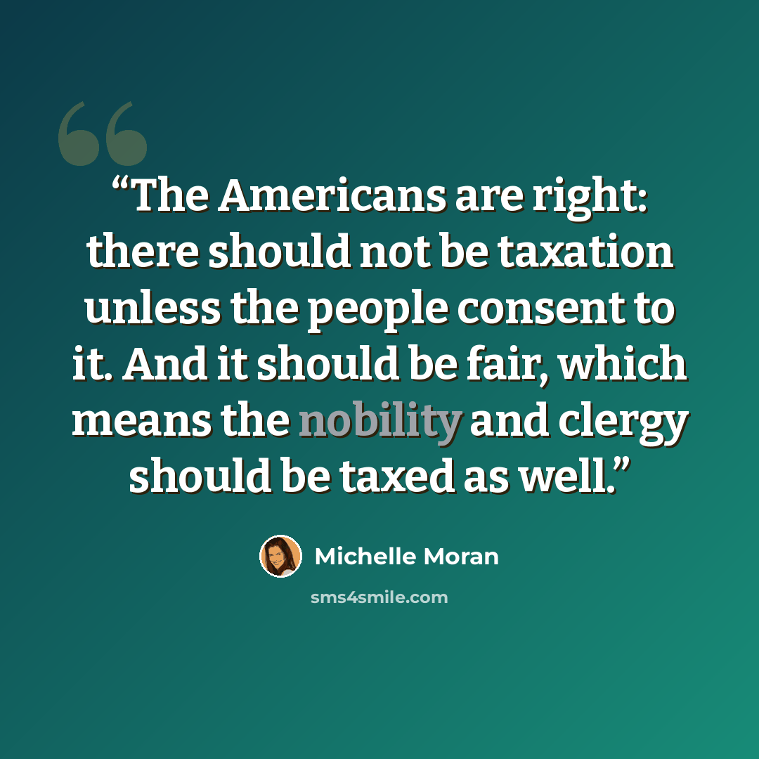 “The Americans are right: there should not be taxation unless the people consent to it. And it should be fair, which means the nobility and clergy should be taxed as well.” quote by Michelle Moran