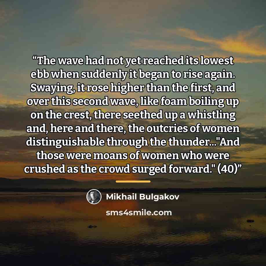 “The wave had not yet reached its lowest ebb when suddenly it began to rise again. Swaying, it rose higher than the first, and over this second wave, like foam boiling up on the crest, there seethed up a whistling and, here and there, the outcries of women distinguishable through the thunder..."And…” quote by Mikhail Bulgakov