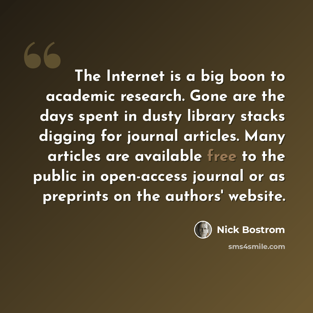 “The Internet is a big boon to academic research. Gone are the days spent in dusty library stacks digging for journal articles. Many articles are available free to the public in open-access journal or as preprints on the authors' website.” quote by Nick Bostrom