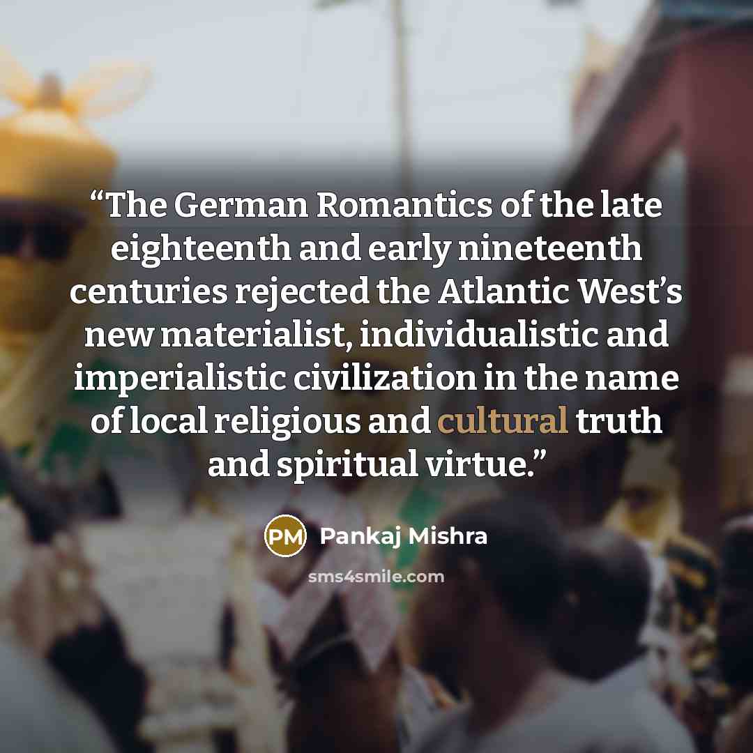 “The German Romantics of the late eighteenth and early nineteenth centuries rejected the Atlantic West’s new materialist, individualistic and imperialistic civilization in the name of local religious and cultural truth and spiritual virtue.” quote by Pankaj Mishra