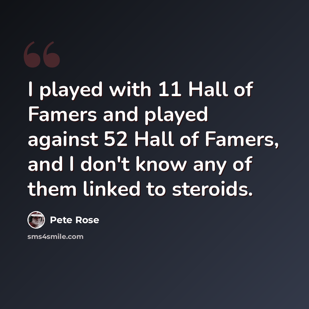 “I played with 11 Hall of Famers and played against 52 Hall of Famers, and I don't know any of them linked to steroids.” quote by Pete Rose