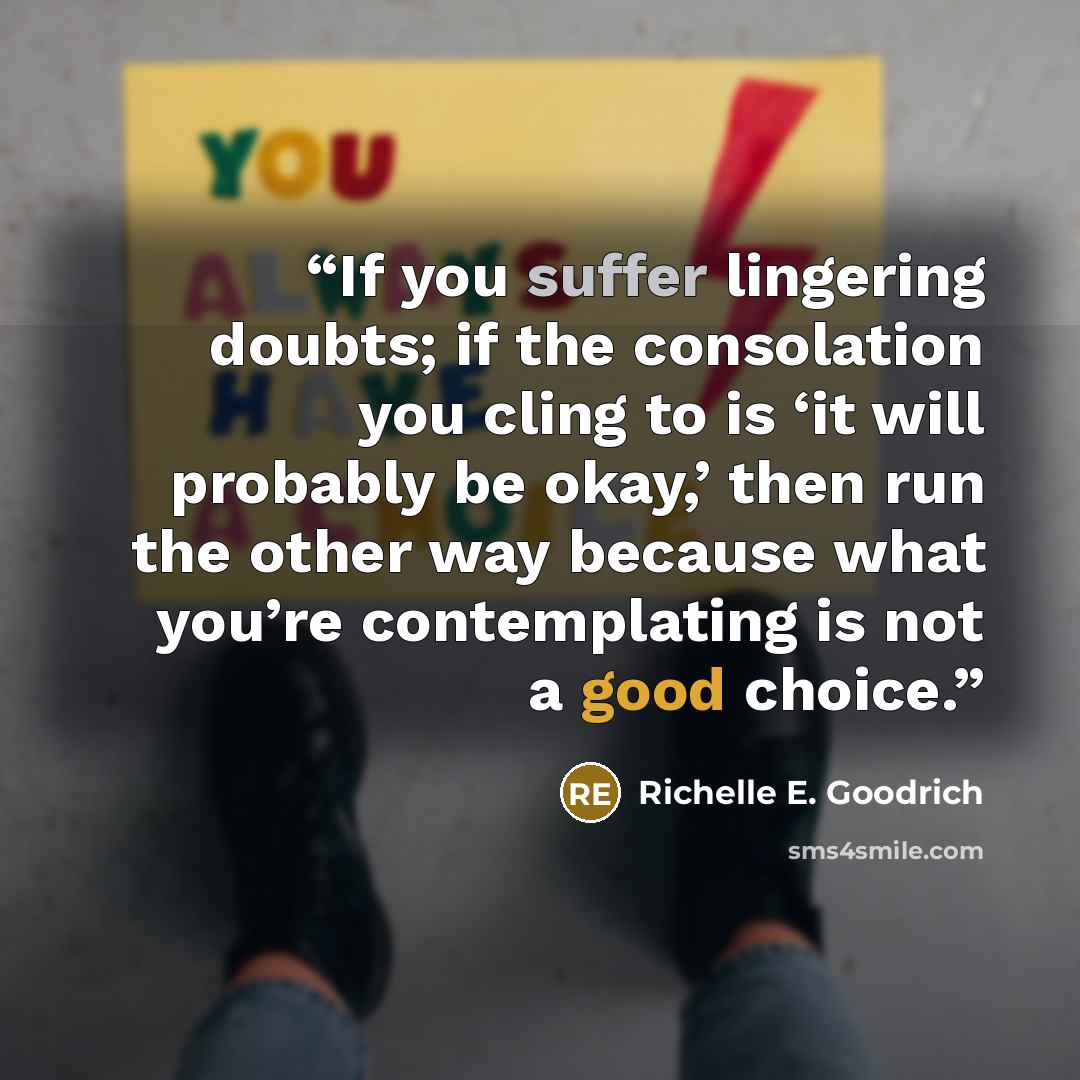 “If you suffer lingering doubts; if the consolation you cling to is ‘it will probably be okay,’ then run the other way because what you’re contemplating is not a good choice.” quote by Richelle E. Goodrich