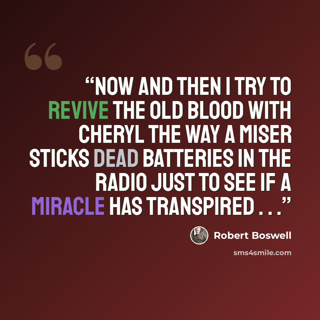 “Now and then I try to revive the old blood with Cheryl the way a miser sticks dead batteries in the radio just to see if a miracle has transpired . . .” quote by Robert Boswell