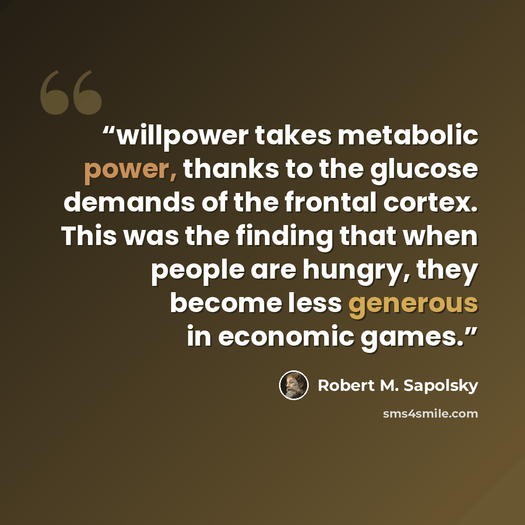 “willpower takes metabolic power, thanks to the glucose demands of the frontal cortex. This was the finding that when people are hungry, they become less generous in economic games.” quote by Robert M. Sapolsky