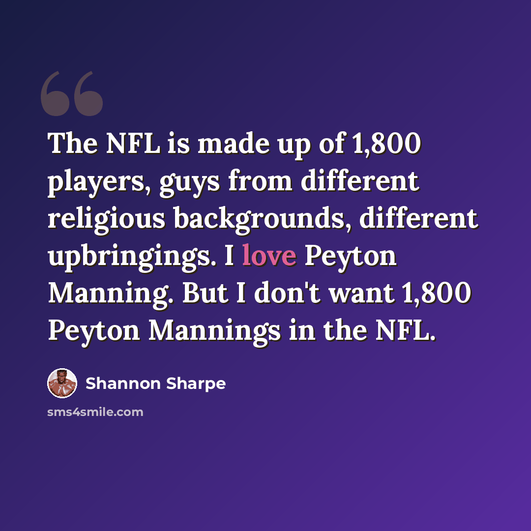 “The NFL is made up of 1,800 players, guys from different religious backgrounds, different upbringings. I love Peyton Manning. But I don't want 1,800 Peyton Mannings in the NFL.” quote by Shannon Sharpe