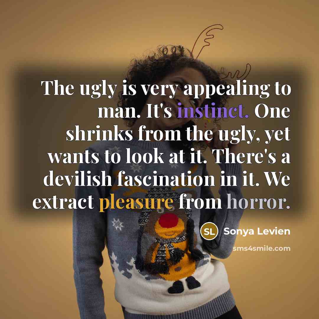 “The ugly is very appealing to man. It's instinct. One shrinks from the ugly, yet wants to look at it. There's a devilish fascination in it. We extract pleasure from horror.” quote by Sonya Levien