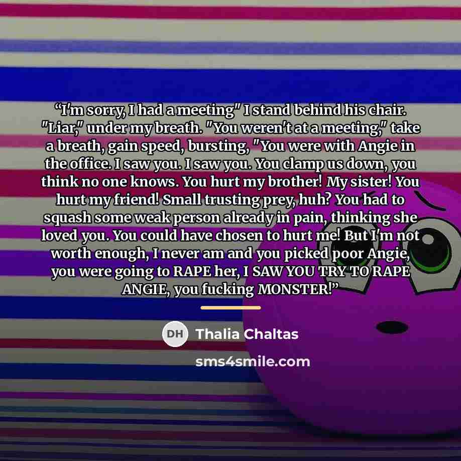 “I'm sorry, I had a meeting" I stand behind his chair. "Liar," under my breath. "You weren't at a meeting," take a breath, gain speed, bursting, "You were with Angie in the office. I saw you. I saw you. You clamp us down, you think no one knows. You hurt my brother! My sister! You hurt my friend!…” quote by Thalia Chaltas