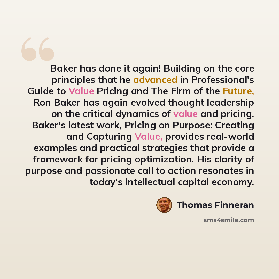 “Baker has done it again! Building on the core principles that he advanced in Professional's Guide to Value Pricing and The Firm of the Future, Ron Baker has again evolved thought leadership on the critical dynamics of value and pricing. Baker's latest work, Pricing on Purpose: Creating and…” quote by Thomas Finneran