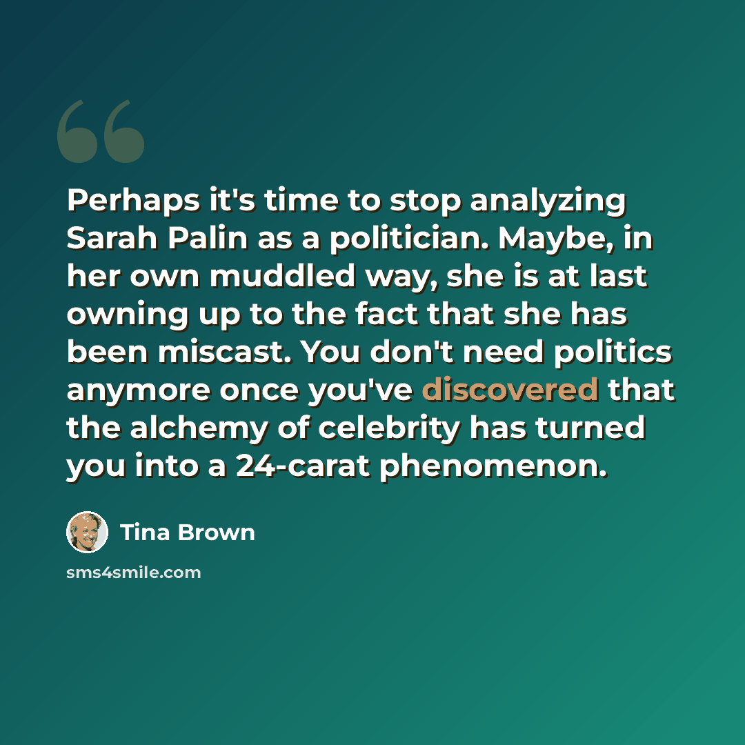 “Perhaps it's time to stop analyzing Sarah Palin as a politician. Maybe, in her own muddled way, she is at last owning up to the fact that she has been miscast. You don't need politics anymore once you've discovered that the alchemy of celebrity has turned you into a 24-carat phenomenon.” quote by Tina Brown