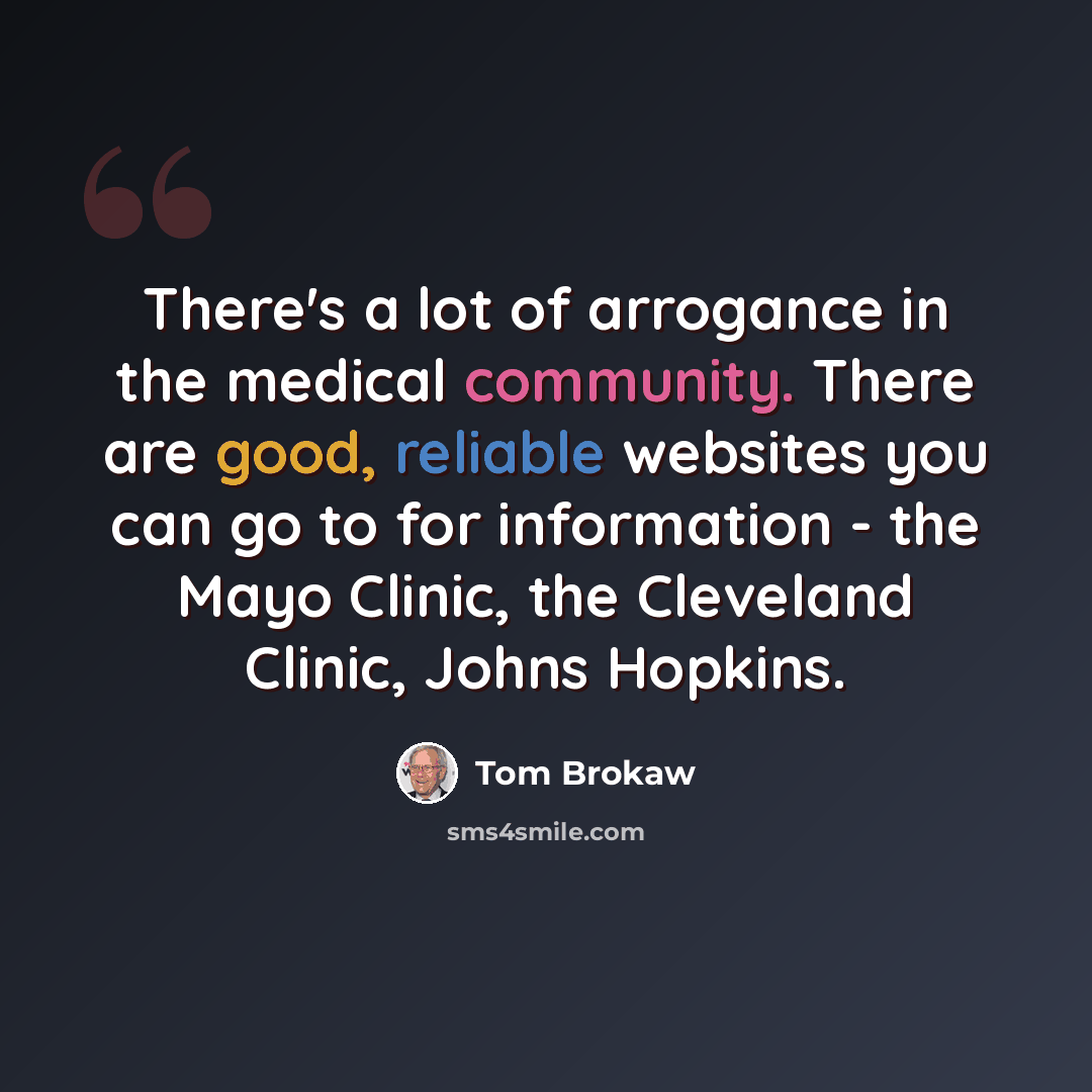 “There's a lot of arrogance in the medical community. There are good, reliable websites you can go to for information - the Mayo Clinic, the Cleveland Clinic, Johns Hopkins.” quote by Tom Brokaw