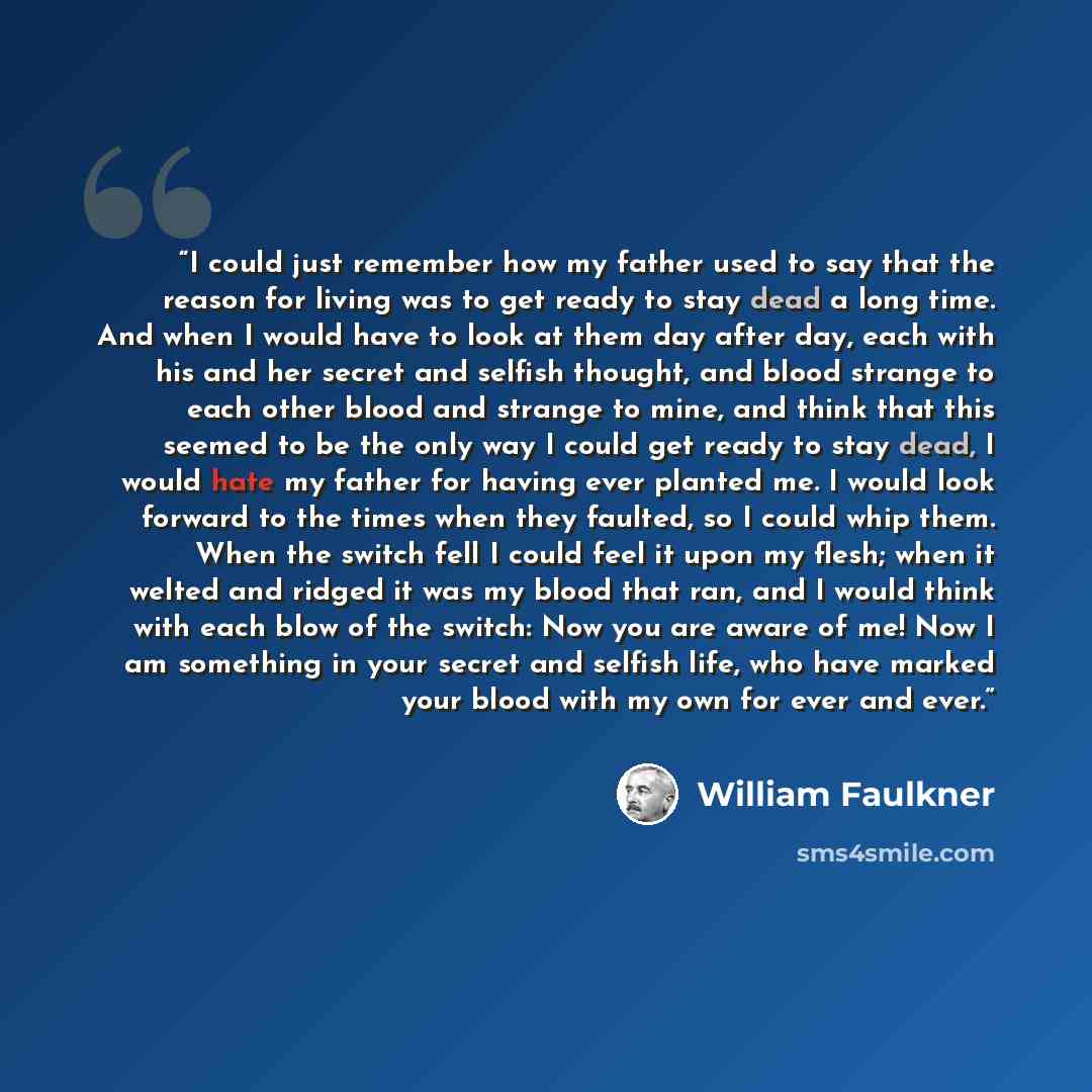 “I could just remember how my father used to say that the reason for living was to get ready to stay dead a long time. And when I would have to look at them day after day, each with his and her secret and selfish thought, and blood strange to each other blood and strange to mine, and think that…” quote by William Faulkner