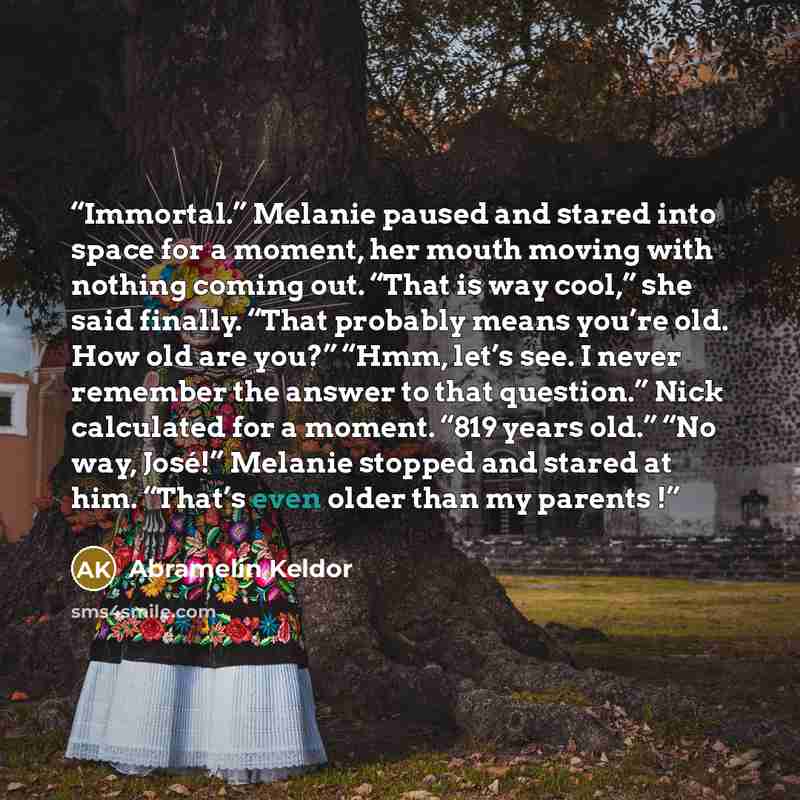 “Immortal.” Melanie paused and stared into space for a moment, her mouth moving with nothing coming out. “That is way cool,” she said finally. “That probably means you’re old. How old are you?” “Hmm, let’s see. I never remember the answer to that question.” Nick calculated for a moment. “819 years…” quote by Abramelin Keldor