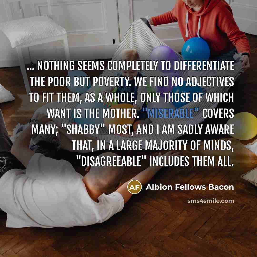 “... nothing seems completely to differentiate the poor but poverty. We find no adjectives to fit them, as a whole, only those of which Want is the mother. "Miserable" covers many; "shabby" most, and I am sadly aware that, in a large majority of minds, "disagreeable" includes them all.” quote by Albion Fellows Bacon