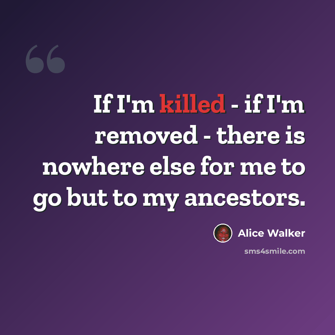 “If I'm killed - if I'm removed - there is nowhere else for me to go but to my ancestors.” quote by Alice Walker