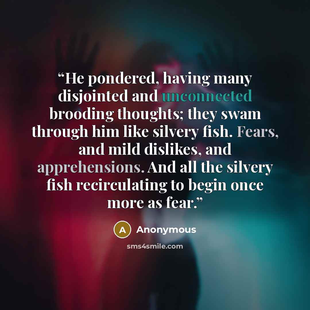 “He pondered, having many disjointed and unconnected brooding thoughts; they swam through him like silvery fish. Fears, and mild dislikes, and apprehensions. And all the silvery fish recirculating to begin once more as fear.” quote by Anonymous