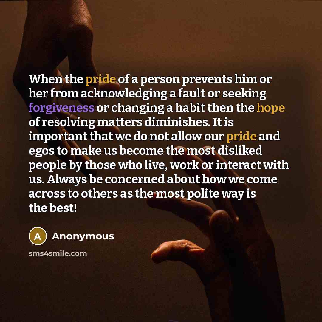 “When the pride of a person prevents him or her from acknowledging a fault or seeking forgiveness or changing a habit then the hope of resolving matters diminishes. It is important that we do not allow our pride and egos to make us become the most disliked people by those who live, work or interact…” quote by Anonymous