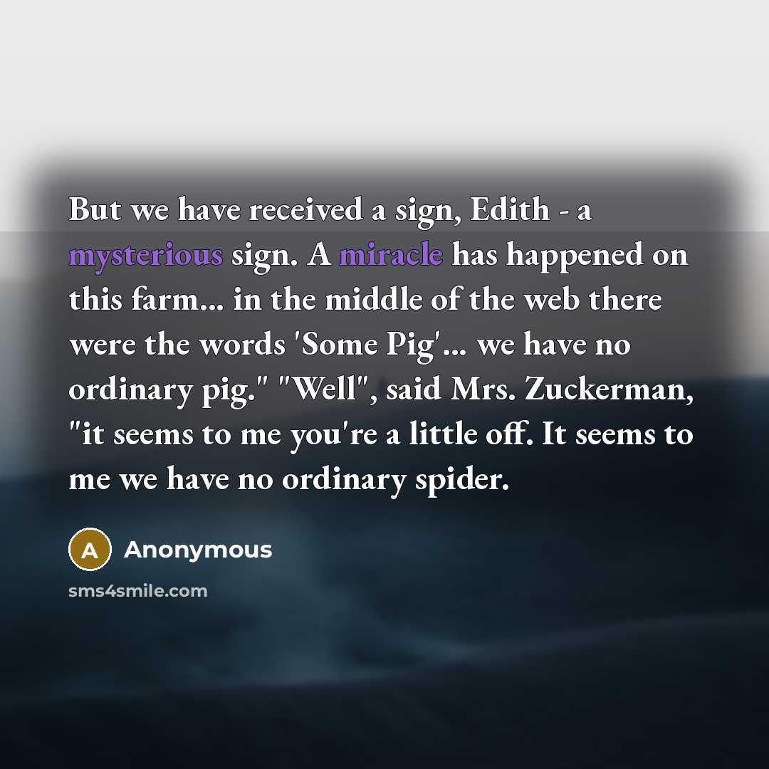 “But we have received a sign, Edith - a mysterious sign. A miracle has happened on this farm... in the middle of the web there were the words 'Some Pig'... we have no ordinary pig." "Well", said Mrs. Zuckerman, "it seems to me you're a little off. It seems to me we have no ordinary spider.” quote by Anonymous